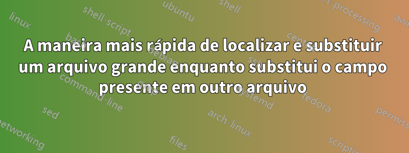 A maneira mais rápida de localizar e substituir um arquivo grande enquanto substitui o campo presente em outro arquivo
