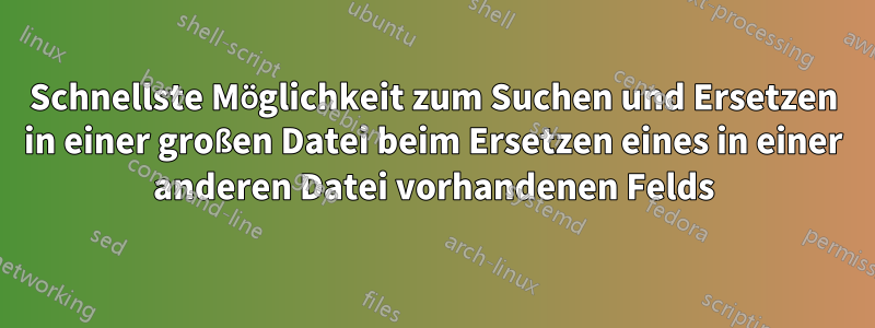Schnellste Möglichkeit zum Suchen und Ersetzen in einer großen Datei beim Ersetzen eines in einer anderen Datei vorhandenen Felds
