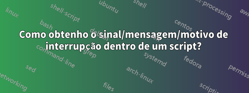 Como obtenho o sinal/mensagem/motivo de interrupção dentro de um script?