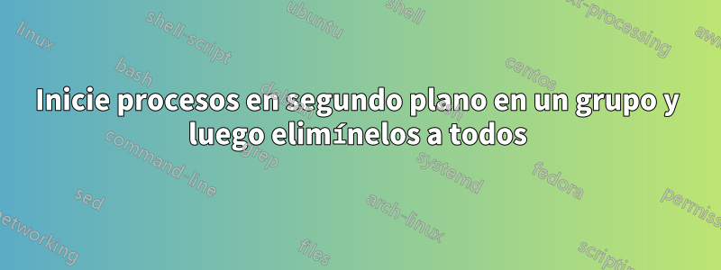 Inicie procesos en segundo plano en un grupo y luego elimínelos a todos