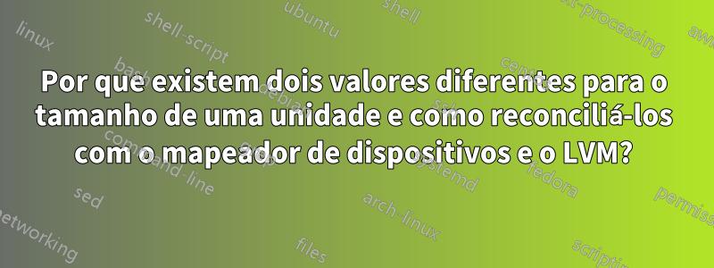 Por que existem dois valores diferentes para o tamanho de uma unidade e como reconciliá-los com o mapeador de dispositivos e o LVM?