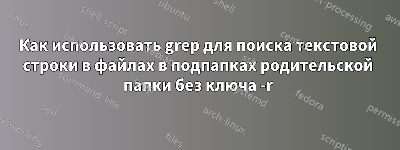 Как использовать grep для поиска текстовой строки в файлах в подпапках родительской папки без ключа -r