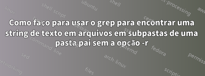 Como faço para usar o grep para encontrar uma string de texto em arquivos em subpastas de uma pasta pai sem a opção -r