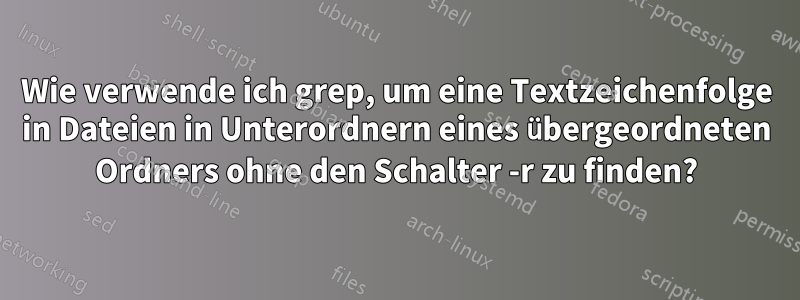 Wie verwende ich grep, um eine Textzeichenfolge in Dateien in Unterordnern eines übergeordneten Ordners ohne den Schalter -r zu finden?
