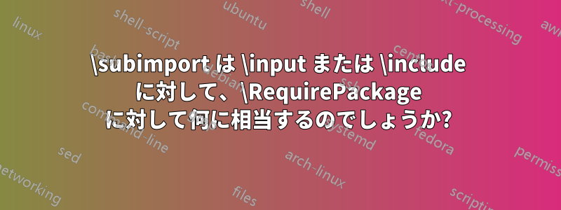 \subimport は \input または \include に対して、\RequirePackage に対して何に相当するのでしょうか?