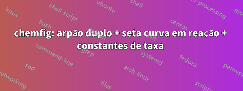 chemfig: arpão duplo + seta curva em reação + constantes de taxa