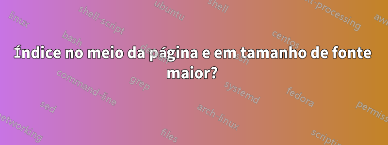 Índice no meio da página e em tamanho de fonte maior?