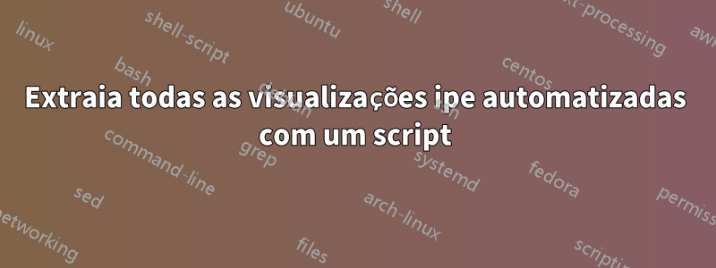 Extraia todas as visualizações ipe automatizadas com um script