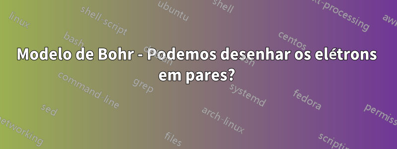 Modelo de Bohr - Podemos desenhar os elétrons em pares?