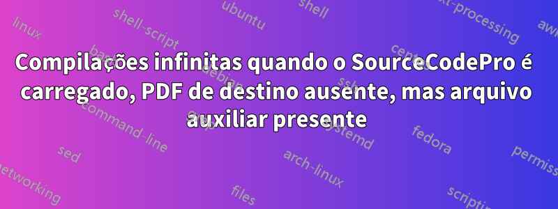 Compilações infinitas quando o SourceCodePro é carregado, PDF de destino ausente, mas arquivo auxiliar presente