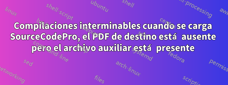 Compilaciones interminables cuando se carga SourceCodePro, el PDF de destino está ausente pero el archivo auxiliar está presente