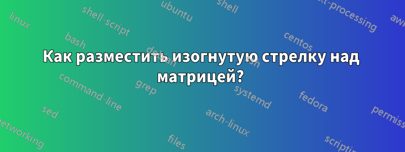 Как разместить изогнутую стрелку над матрицей?