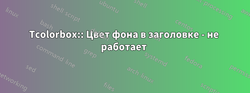 Tcolorbox:: Цвет фона в заголовке - не работает