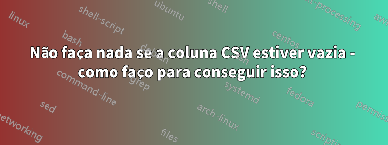 Não faça nada se a coluna CSV estiver vazia - como faço para conseguir isso?