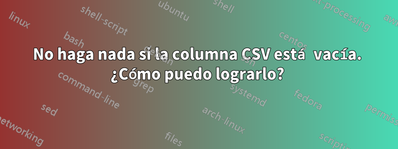 No haga nada si la columna CSV está vacía. ¿Cómo puedo lograrlo?