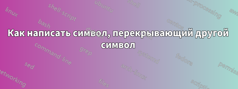 Как написать символ, перекрывающий другой символ