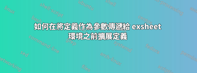 如何在將定義作為參數傳遞給 exsheet 環境之前擴展定義