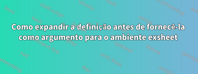 Como expandir a definição antes de fornecê-la como argumento para o ambiente exsheet