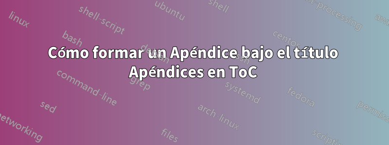 Cómo formar un Apéndice bajo el título Apéndices en ToC