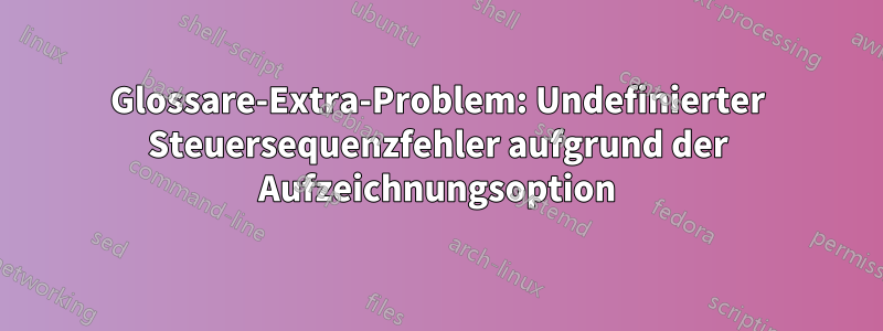 Glossare-Extra-Problem: Undefinierter Steuersequenzfehler aufgrund der Aufzeichnungsoption