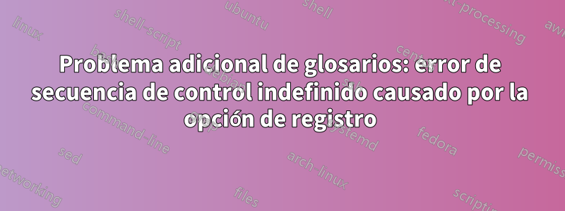 Problema adicional de glosarios: error de secuencia de control indefinido causado por la opción de registro