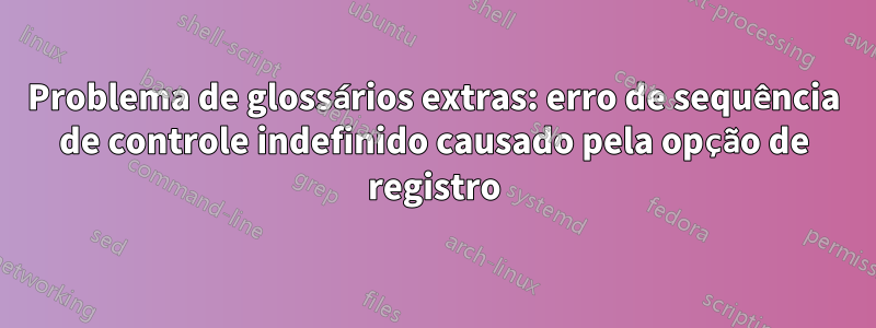 Problema de glossários extras: erro de sequência de controle indefinido causado pela opção de registro