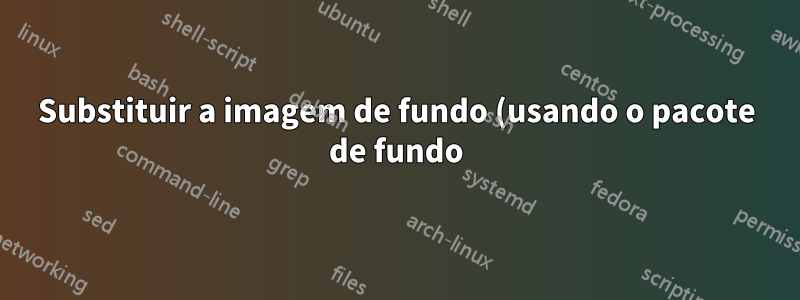 Substituir a imagem de fundo (usando o pacote de fundo) por PDF (usando o pacote pdfpages)