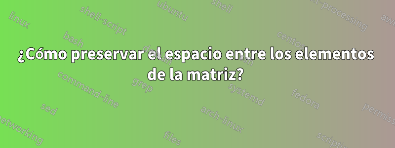 ¿Cómo preservar el espacio entre los elementos de la matriz?