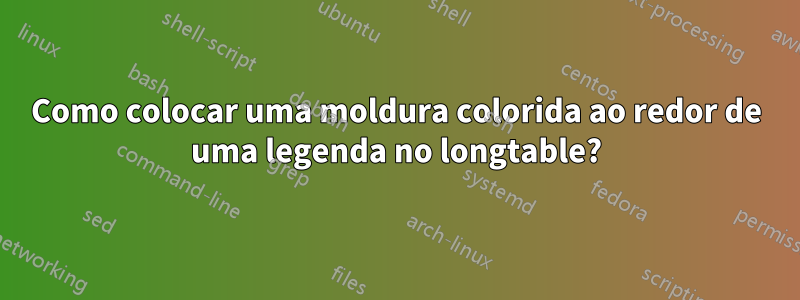 Como colocar uma moldura colorida ao redor de uma legenda no longtable?