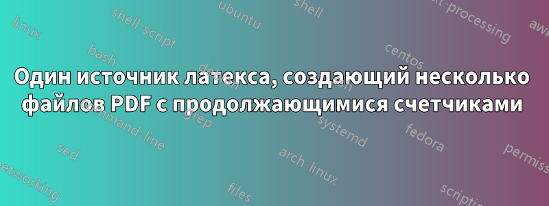 Один источник латекса, создающий несколько файлов PDF с продолжающимися счетчиками