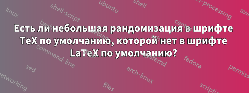 Есть ли небольшая рандомизация в шрифте TeX по умолчанию, которой нет в шрифте LaTeX по умолчанию?