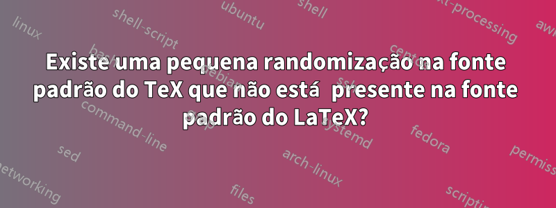 Existe uma pequena randomização na fonte padrão do TeX que não está presente na fonte padrão do LaTeX?