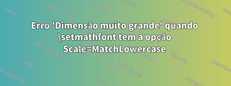 Erro 'Dimensão muito grande' quando \setmathfont tem a opção Scale=MatchLowercase