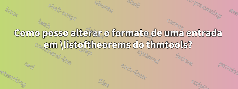 Como posso alterar o formato de uma entrada em \listoftheorems do thmtools?