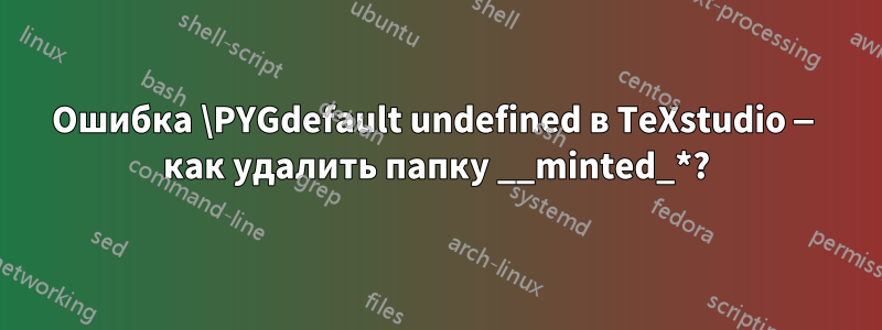 Ошибка \PYGdefault undefined в TeXstudio — как удалить папку __minted_*?