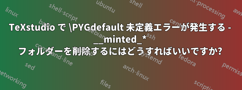 TeXstudio で \PYGdefault 未定義エラーが発生する - __minted_* フォルダーを削除するにはどうすればいいですか?