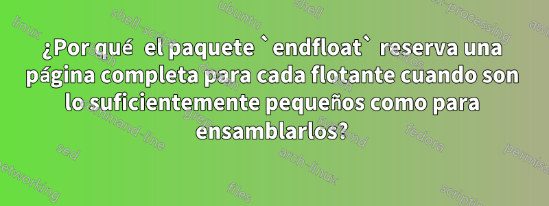 ¿Por qué el paquete `endfloat` reserva una página completa para cada flotante cuando son lo suficientemente pequeños como para ensamblarlos?