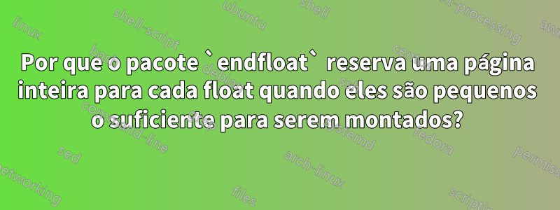 Por que o pacote `endfloat` reserva uma página inteira para cada float quando eles são pequenos o suficiente para serem montados?