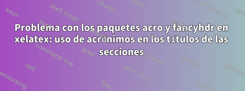 Problema con los paquetes acro y fancyhdr en xelatex: uso de acrónimos en los títulos de las secciones