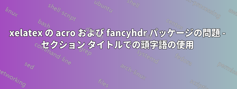 xelatex の acro および fancyhdr パッケージの問題 - セクション タイトルでの頭字語の使用