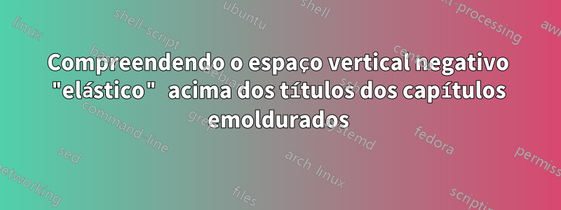 Compreendendo o espaço vertical negativo "elástico" acima dos títulos dos capítulos emoldurados