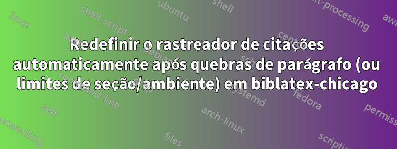 Redefinir o rastreador de citações automaticamente após quebras de parágrafo (ou limites de seção/ambiente) em biblatex-chicago