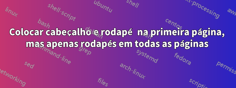 Colocar cabeçalho e rodapé na primeira página, mas apenas rodapés em todas as páginas