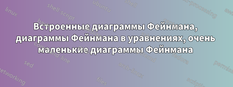 Встроенные диаграммы Фейнмана, диаграммы Фейнмана в уравнениях, очень маленькие диаграммы Фейнмана