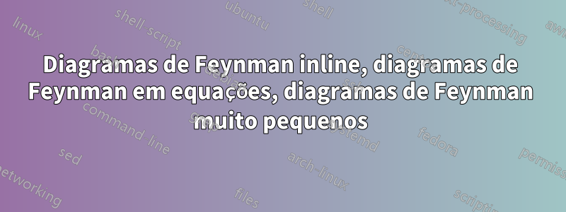 Diagramas de Feynman inline, diagramas de Feynman em equações, diagramas de Feynman muito pequenos