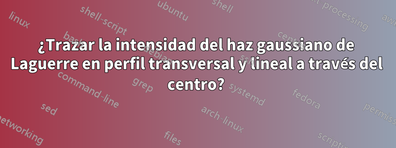 ¿Trazar la intensidad del haz gaussiano de Laguerre en perfil transversal y lineal a través del centro?