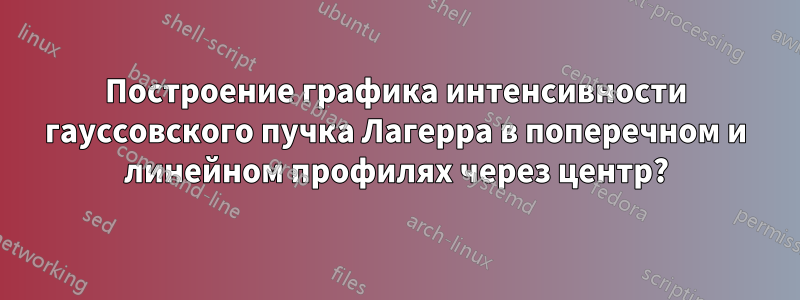 Построение графика интенсивности гауссовского пучка Лагерра в поперечном и линейном профилях через центр?