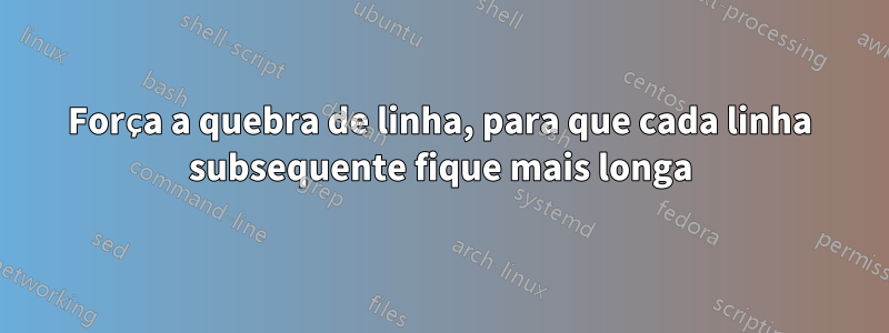 Força a quebra de linha, para que cada linha subsequente fique mais longa