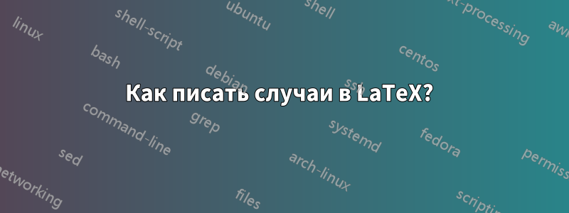 Как писать случаи в LaTeX? 