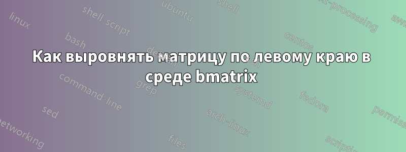 Как выровнять матрицу по левому краю в среде bmatrix